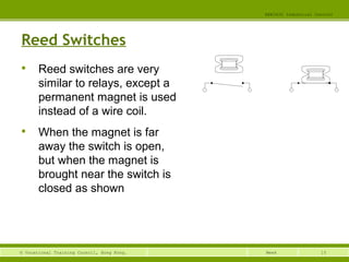 15© Vocational Training Council, Hong Kong.
EEE3420 Industrial Control
Week
Reed Switches

Reed switches are very
similar to relays, except a
permanent magnet is used
instead of a wire coil.

When the magnet is far
away the switch is open,
but when the magnet is
brought near the switch is
closed as shown
 