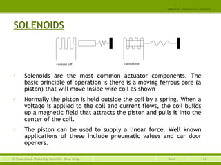 25© Vocational Training Council, Hong Kong.
EEE3420 Industrial Control
Week
SOLENOIDS
• Solenoids are the most common actuator components. The
basic principle of operation is there is a moving ferrous core (a
piston) that will move inside wire coil as shown
• Normally the piston is held outside the coil by a spring. When a
voltage is applied to the coil and current flows, the coil builds
up a magnetic field that attracts the piston and pulls it into the
center of the coil.
• The piston can be used to supply a linear force. Well known
applications of these include pneumatic values and car door
openers.
current off current on
 