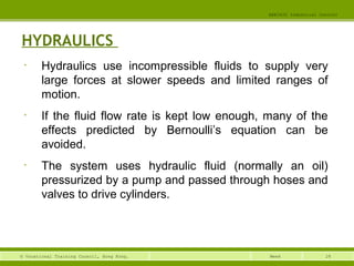 28© Vocational Training Council, Hong Kong.
EEE3420 Industrial Control
Week
HYDRAULICS
• Hydraulics use incompressible fluids to supply very
large forces at slower speeds and limited ranges of
motion.
• If the fluid flow rate is kept low enough, many of the
effects predicted by Bernoulli’s equation can be
avoided.
• The system uses hydraulic fluid (normally an oil)
pressurized by a pump and passed through hoses and
valves to drive cylinders.
 
