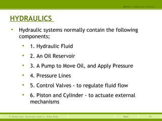 29© Vocational Training Council, Hong Kong.
EEE3420 Industrial Control
Week
HYDRAULICS

Hydraulic systems normally contain the following
components;

1. Hydraulic Fluid

2. An Oil Reservoir

3. A Pump to Move Oil, and Apply Pressure

4. Pressure Lines

5. Control Valves - to regulate fluid flow

6. Piston and Cylinder - to actuate external
mechanisms
 
