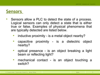 3© Vocational Training Council, Hong Kong.
EEE3420 Industrial Control
Week
Sensors

Sensors allow a PLC to detect the state of a process.
Logical sensors can only detect a state that is either
true or false. Examples of physical phenomena that
are typically detected are listed below.

inductive proximity - is a metal object nearby?

capacitive proximity - is a dielectric object
nearby?

optical presence - is an object breaking a light
beam or reflecting light?

mechanical contact - is an object touching a
switch?
 