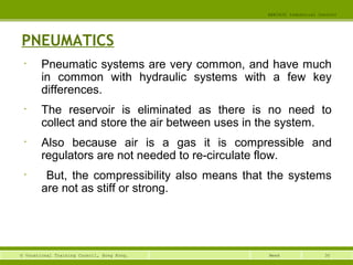 30© Vocational Training Council, Hong Kong.
EEE3420 Industrial Control
Week
PNEUMATICS
• Pneumatic systems are very common, and have much
in common with hydraulic systems with a few key
differences.
• The reservoir is eliminated as there is no need to
collect and store the air between uses in the system.
• Also because air is a gas it is compressible and
regulators are not needed to re-circulate flow.
• But, the compressibility also means that the systems
are not as stiff or strong.
 