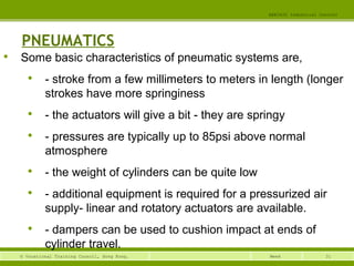 31© Vocational Training Council, Hong Kong.
EEE3420 Industrial Control
Week
PNEUMATICS

Some basic characteristics of pneumatic systems are,

- stroke from a few millimeters to meters in length (longer
strokes have more springiness

- the actuators will give a bit - they are springy

- pressures are typically up to 85psi above normal
atmosphere

- the weight of cylinders can be quite low

- additional equipment is required for a pressurized air
supply- linear and rotatory actuators are available.

- dampers can be used to cushion impact at ends of
cylinder travel.
 