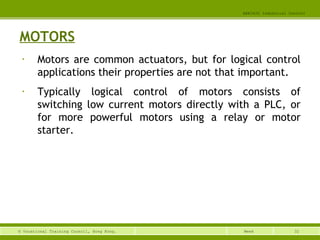 32© Vocational Training Council, Hong Kong.
EEE3420 Industrial Control
Week
MOTORS
• Motors are common actuators, but for logical control
applications their properties are not that important.
• Typically logical control of motors consists of
switching low current motors directly with a PLC, or
for more powerful motors using a relay or motor
starter.
 