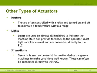 33© Vocational Training Council, Hong Kong.
EEE3420 Industrial Control
Week
Other Types of Actuators

Heaters

The are often controlled with a relay and turned on and off
to maintain a temperature within a range.

Lights

Lights are used on almost all machines to indicate the
machine state and provide feedback to the operator. most
lights are low current and are connected directly to the
PLC.

Sirens/Horns

Sirens or horns can be useful for unattended or dangerous
machines to make conditions well known. These can often
be connected directly to the PLC.
 