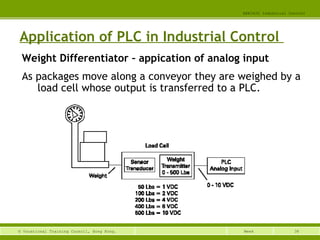 38© Vocational Training Council, Hong Kong.
EEE3420 Industrial Control
Week
Application of PLC in Industrial Control
Weight Differentiator – appication of analog input
As packages move along a conveyor they are weighed by a
load cell whose output is transferred to a PLC.
 
