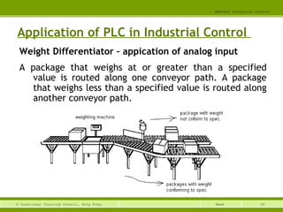 39© Vocational Training Council, Hong Kong.
EEE3420 Industrial Control
Week
Application of PLC in Industrial Control
Weight Differentiator – appication of analog input
A package that weighs at or greater than a specified
value is routed along one conveyor path. A package
that weighs less than a specified value is routed along
another conveyor path.
 