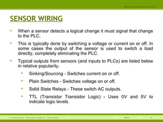 4© Vocational Training Council, Hong Kong.
EEE3420 Industrial Control
Week
SENSOR WIRING

When a sensor detects a logical change it must signal that change
to the PLC.

This is typically done by switching a voltage or current on or off. In
some cases the output of the sensor is used to switch a load
directly, completely eliminating the PLC.

Typical outputs from sensors (and inputs to PLCs) are listed below
in relative popularity.

Sinking/Sourcing - Switches current on or off.

Plain Switches - Switches voltage on or off.

Solid State Relays - These switch AC outputs.

TTL (Transistor Transistor Logic) - Uses 0V and 5V to
indicate logic levels.
 