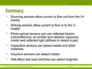 40© Vocational Training Council, Hong Kong.
EEE3420 Industrial Control
Week
Summary

Sourcing sensors allow current to flow out from the V+
supply.

Sinking sensors allow current to flow in to the V-
supply.

Photo-optical sensors can use reflected beams
(retroreflective), an emitter and detector (opposed
mode) and reflected light (diffuse) to detect a part.

Capacitive sensors can detect metals and other
materials.

Inductive sensors can detect metals.

Hall effect and reed switches can detect magnets.
 