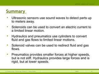 41© Vocational Training Council, Hong Kong.
EEE3420 Industrial Control
Week
Summary

Ultrasonic sensors use sound waves to detect parts up
to meters away.

Solenoids can be used to convert an electric current to
a limited linear motion.

Hydraulics and pneumatics use cylinders to convert
fluid and gas flows to limited linear motions.

Solenoid valves can be used to redirect fluid and gas
flows.

Pneumatics provides smaller forces at higher speeds,
but is not stiff. Hydraulics provides large forces and is
rigid, but at lower speeds.
 