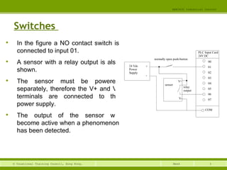 5© Vocational Training Council, Hong Kong.
EEE3420 Industrial Control
Week
Switches

In the figure a NO contact switch is
connected to input 01.

A sensor with a relay output is also
shown.

The sensor must be powered
separately, therefore the V+ and V-
terminals are connected to the
power supply.

The output of the sensor will
become active when a phenomenon
has been detected.
24 Vdc
Power
Supply
normally open push-button
PLC Input Card
24V DC
00
01
02
03
04
05
06
07
COM
+
-
sensor
V+
V-
relay
output
 