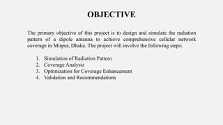 OBJECTIVE
The primary objective of this project is to design and simulate the radiation
pattern of a dipole antenna to achieve comprehensive cellular network
coverage in Mirpur, Dhaka. The project will involve the following steps:
1. Simulation of Radiation Pattern
2. Coverage Analysis
3. Optimization for Coverage Enhancement
4. Validation and Recommendations
 