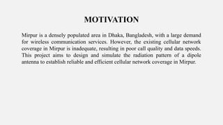 Mirpur is a densely populated area in Dhaka, Bangladesh, with a large demand
for wireless communication services. However, the existing cellular network
coverage in Mirpur is inadequate, resulting in poor call quality and data speeds.
This project aims to design and simulate the radiation pattern of a dipole
antenna to establish reliable and efficient cellular network coverage in Mirpur.
MOTIVATION
 