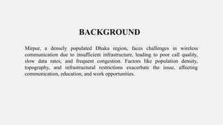 BACKGROUND
Mirpur, a densely populated Dhaka region, faces challenges in wireless
communication due to insufficient infrastructure, leading to poor call quality,
slow data rates, and frequent congestion. Factors like population density,
topography, and infrastructural restrictions exacerbate the issue, affecting
communication, education, and work opportunities.
 