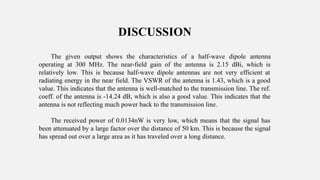 DISCUSSION
The given output shows the characteristics of a half-wave dipole antenna
operating at 300 MHz. The near-field gain of the antenna is 2.15 dBi, which is
relatively low. This is because half-wave dipole antennas are not very efficient at
radiating energy in the near field. The VSWR of the antenna is 1.43, which is a good
value. This indicates that the antenna is well-matched to the transmission line. The ref.
coeff. of the antenna is -14.24 dB, which is also a good value. This indicates that the
antenna is not reflecting much power back to the transmission line.
The received power of 0.0134nW is very low, which means that the signal has
been attenuated by a large factor over the distance of 50 km. This is because the signal
has spread out over a large area as it has traveled over a long distance.
 