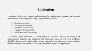 Limitation
Limitations of the project redesign and simulation for radiation pattern analysis and coverage
establishment in the Mirpur area using a dipole antenna include:
1. Simulation Accuracy
2. Environmental Factors
3. Antenna Characteristics
4. Frequency Considerations
5. Interference and Obstructions
To address these limitations, a comprehensive validation process involving field
measurements, empirical data collection, and adjustments based on real-world conditions
should be incorporated. Additionally, ongoing monitoring and adjustments to the network
design can enhance the accuracy of coverage predictions in practical deployments.
 