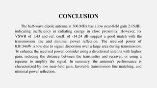 CONCLUSION
The half-wave dipole antenna at 300 MHz has a low near-ﬁeld gain 2.15dBi,
indicating ineﬃciency in radiating energy in close proximity. However, its
VSWR of 1.43 and ref. coeﬀ. of -14.24 dB suggest a good match with the
transmission line and minimal power reﬂection. The received power of
0.0134nW is low due to signal dispersion over a large area during transmission.
To enhance the received power, consider using a directional antenna with higher
gain, reducing the distance between the transmitter and receiver, or using a
repeater to amplify the signal. In summary, the antenna's performance is
characterized by low near-ﬁeld gain, favorable transmission line matching, and
minimal power reﬂection.
 