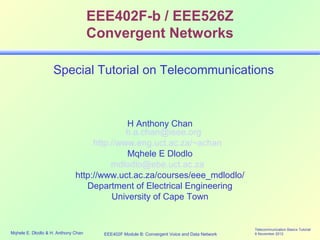EEE402F-b / EEE526Z
                                     Convergent Networks

                    Special Tutorial on Telecommunications



                                            H Anthony Chan
                                            h.a.chan@ieee.org
                                   http://www.eng.uct.ac.za/~achan
                                            Mqhele E Dlodlo
                                        mdlodlo@ebe.uct.ac.za
                              http://www.uct.ac.za/courses/eee_mdlodlo/
                                 Department of Electrical Engineering
                                        University of Cape Town


                                                                                             Telecommunication Basics Tutorial
Mqhele E. Dlodlo & H. Anthony Chan     EEE402F Module B: Convergent Voice and Data Network   6 November 2012
 