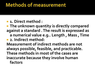  1. Direct method :
 The unknown quantity is directly compared
against a standard .The result is expressed as
a numerical value e.g.. Length , Mass ,Time
 2. Indirect method:
Measurement of indirect methods are not
always possible, feasible, and practicable.
These methods in most of the cases are
inaccurate because they involve human
factors
 