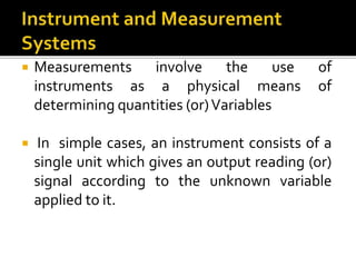  Measurements involve the use of
instruments as a physical means of
determining quantities (or)Variables
 In simple cases, an instrument consists of a
single unit which gives an output reading (or)
signal according to the unknown variable
applied to it.
 