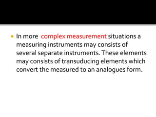  In more complex measurement situations a
measuring instruments may consists of
several separate instruments.These elements
may consists of transuducing elements which
convert the measured to an analogues form.
 