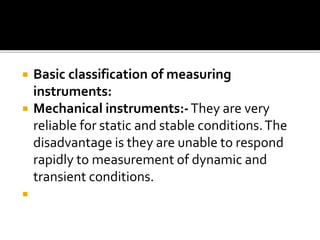  Basic classification of measuring
instruments:
 Mechanical instruments:-They are very
reliable for static and stable conditions.The
disadvantage is they are unable to respond
rapidly to measurement of dynamic and
transient conditions.

 