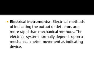  Electrical instruments:- Electrical methods
of indicating the output of detectors are
more rapid than mechanical methods.The
electrical system normally depends upon a
mechanical meter movement as indicating
device.
 