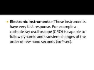  Electronic instruments:-These instruments
have very fast response. For example a
cathode ray oscilloscope (CRO) is capable to
follow dynamic and transient changes of the
order of few nano seconds (10-9 sec).
 