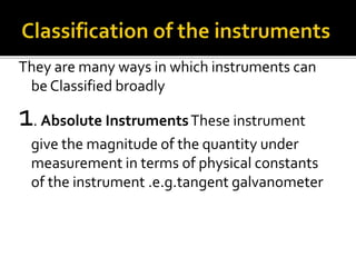 They are many ways in which instruments can
be Classified broadly
1. Absolute InstrumentsThese instrument
give the magnitude of the quantity under
measurement in terms of physical constants
of the instrument .e.g.tangent galvanometer
 