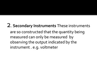 2. Secondary Instruments These instruments
are so constructed that the quantity being
measured can only be measured by
observing the output indicated by the
instrument . e.g. voltmeter
 