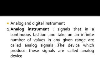  Analog and digital instrument
1.Analog instrument : signals that in a
continuous fashion and take on an infinite
number of values in any given range are
called analog signals .The device which
produce these signals are called analog
device
 