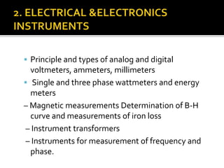  Principle and types of analog and digital
voltmeters, ammeters, millimeters
 Single and three phase wattmeters and energy
meters
– Magnetic measurements Determination of B-H
curve and measurements of iron loss
– Instrument transformers
– Instruments for measurement of frequency and
phase.
 