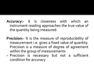 Accuracy:- It is closeness with which an
instrument reading approaches the true value of
the quantity being measured.
Precision:- It is the measure of reproducibility of
measurement i.e. gives a fixed value of quantity.
Precision is a measure of degree of agreement
within the group of measurements
 Precision is necessary but not a sufficient
condition for accuracy
 