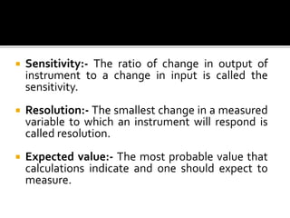  Sensitivity:- The ratio of change in output of
instrument to a change in input is called the
sensitivity.
 Resolution:- The smallest change in a measured
variable to which an instrument will respond is
called resolution.
 Expected value:- The most probable value that
calculations indicate and one should expect to
measure.
 