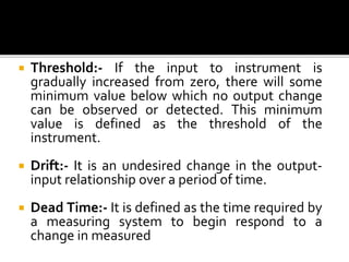  Threshold:- If the input to instrument is
gradually increased from zero, there will some
minimum value below which no output change
can be observed or detected. This minimum
value is defined as the threshold of the
instrument.
 Drift:- It is an undesired change in the output-
input relationship over a period of time.
 Dead Time:- It is defined as the time required by
a measuring system to begin respond to a
change in measured
 