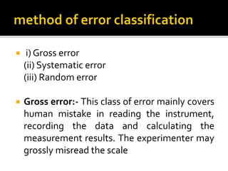  i) Gross error
(ii) Systematic error
(iii) Random error
 Gross error:- This class of error mainly covers
human mistake in reading the instrument,
recording the data and calculating the
measurement results. The experimenter may
grossly misread the scale
 