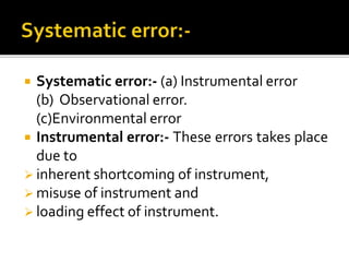  Systematic error:- (a) Instrumental error
(b) Observational error.
(c)Environmental error
 Instrumental error:- These errors takes place
due to
 inherent shortcoming of instrument,
 misuse of instrument and
 loading effect of instrument.
 