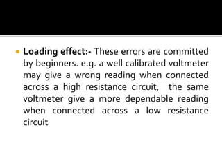  Loading effect:- These errors are committed
by beginners. e.g. a well calibrated voltmeter
may give a wrong reading when connected
across a high resistance circuit, the same
voltmeter give a more dependable reading
when connected across a low resistance
circuit
 