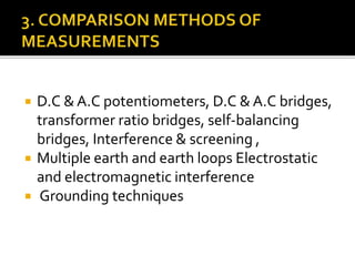  D.C & A.C potentiometers, D.C & A.C bridges,
transformer ratio bridges, self-balancing
bridges, Interference & screening ,
 Multiple earth and earth loops Electrostatic
and electromagnetic interference
 Grounding techniques
 