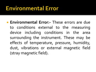  Environmental Error:- These errors are due
to conditions external to the measuring
device including conditions in the area
surrounding the instrument. These may be
effects of temperature, pressure, humidity,
dust, vibrations or external magnetic field
(stray magnetic field).
 