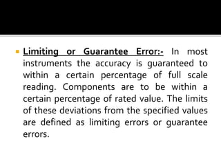  Limiting or Guarantee Error:- In most
instruments the accuracy is guaranteed to
within a certain percentage of full scale
reading. Components are to be within a
certain percentage of rated value. The limits
of these deviations from the specified values
are defined as limiting errors or guarantee
errors.
 