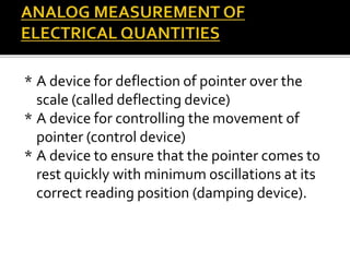 * A device for deflection of pointer over the
scale (called deflecting device)
* A device for controlling the movement of
pointer (control device)
* A device to ensure that the pointer comes to
rest quickly with minimum oscillations at its
correct reading position (damping device).
 