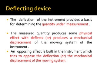  The deflection of the instrument provides a basis
for determining the quantity under measurement .
 The measured quantity produces some physical
effect with deflects (or) produces a mechanical
displacement of the moving system of the
instrument .
 An opposing effect is built in the Instrument which
tries to oppose the deflection (or) the mechanical
displacement of the moving system.
 