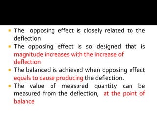  The opposing effect is closely related to the
deflection
 The opposing effect is so designed that is
magnitude increases with the increase of
deflection
 The balanced is achieved when opposing effect
equals to cause producing the deflection.
 The value of measured quantity can be
measured from the deflection, at the point of
balance
 