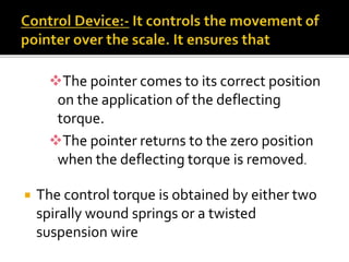 The pointer comes to its correct position
on the application of the deflecting
torque.
The pointer returns to the zero position
when the deflecting torque is removed.
 The control torque is obtained by either two
spirally wound springs or a twisted
suspension wire
 