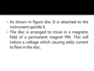  As shown in figure disc D is attached to the
instrument spindle S.
 The disc is arranged to move in a magnetic
field of a permanent magnet PM. This will
induce a voltage which causing eddy current
to flow in the disc.
 