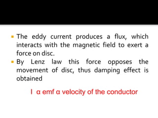  The eddy current produces a flux, which
interacts with the magnetic field to exert a
force on disc.
 By Lenz law this force opposes the
movement of disc, thus damping effect is
obtained
I α emf α velocity of the conductor
 