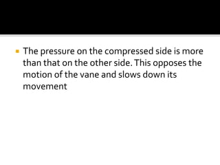  The pressure on the compressed side is more
than that on the other side.This opposes the
motion of the vane and slows down its
movement
 