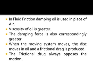  In Fluid Friction damping oil is used in place of
Air.
 Viscosity of oil is greater.
 The damping force is also correspondingly
greater .
 When the moving system moves, the disc
moves in oil and a frictional drag is produced.
 The Frictional drug always opposes the
motion.
 