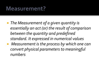  The Measurement of a given quantity is
essentially an act (or) the result of comparison
between the quantity and predefined
standard. It expressed in numerical values
 Measurement is the process by which one can
convert physical parameters to meaningful
numbers
 